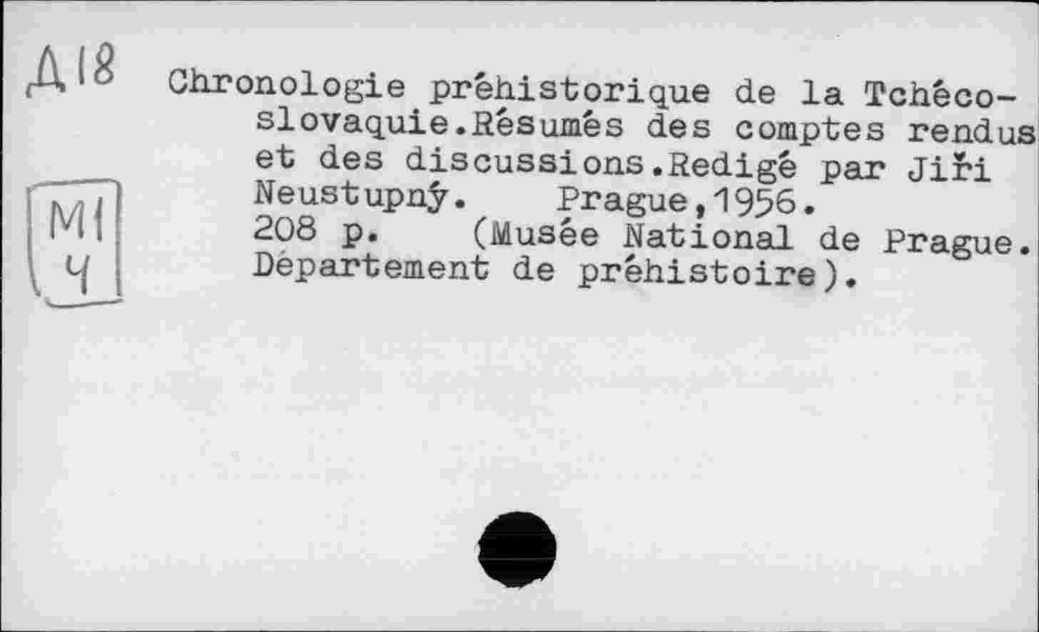 ﻿Chronologie préhistorique de la Tchécoslovaquie. Résumé s des comptes rendus et des discussions .Rédigé par Jii*i Neustupnÿ. Prague,1956.
208 p. (Musée National de Prague. Département de préhistoire).